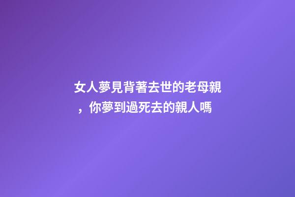 女人夢見背著去世的老母親，你夢到過死去的親人嗎-第1張-觀點-玄機派